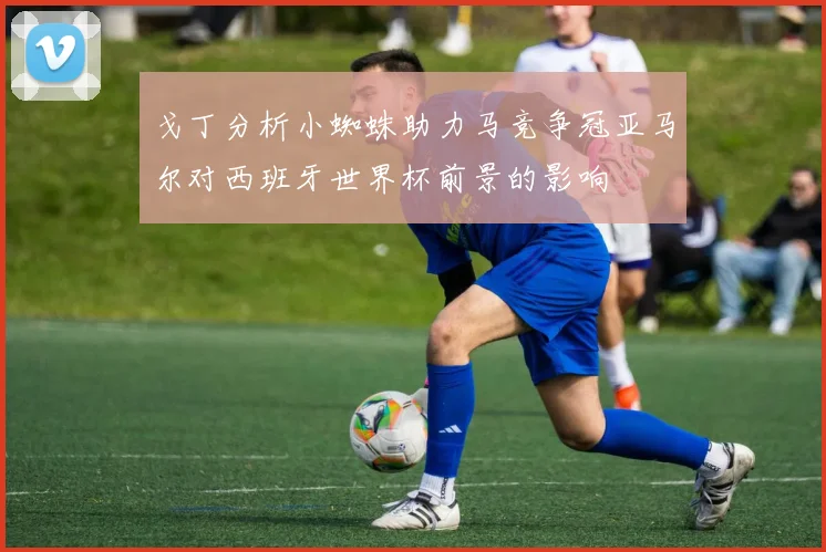 戈丁分析小蜘蛛助力马竞争冠亚马尔对西班牙世界杯前景的影响