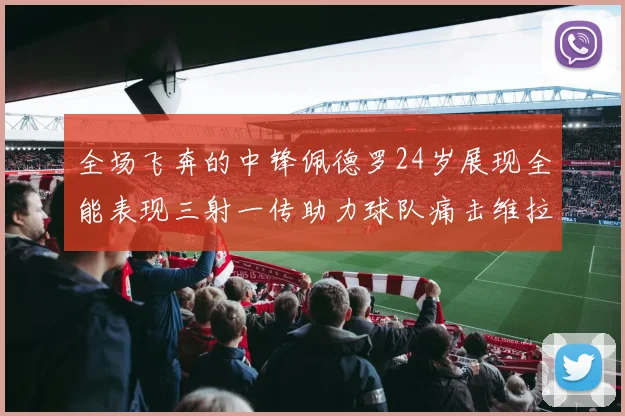 全场飞奔的中锋佩德罗24岁展现全能表现三射一传助力球队痛击维拉