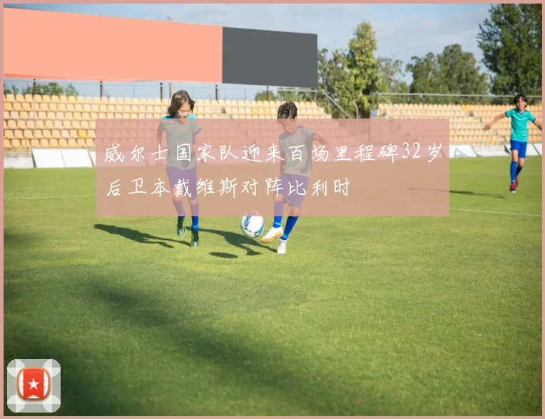 威尔士国家队迎来百场里程碑32岁后卫本戴维斯对阵比利时