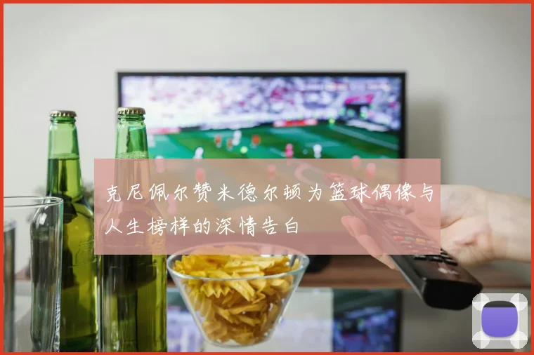 克尼佩尔赞米德尔顿为篮球偶像与人生榜样的深情告白