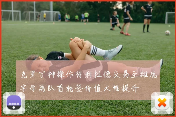 克罗宁神操作将利拉德交易至雄鹿字母离队首轮签价值大幅提升
