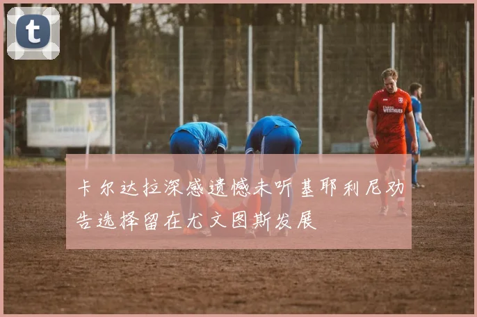 卡尔达拉深感遗憾未听基耶利尼劝告选择留在尤文图斯发展
