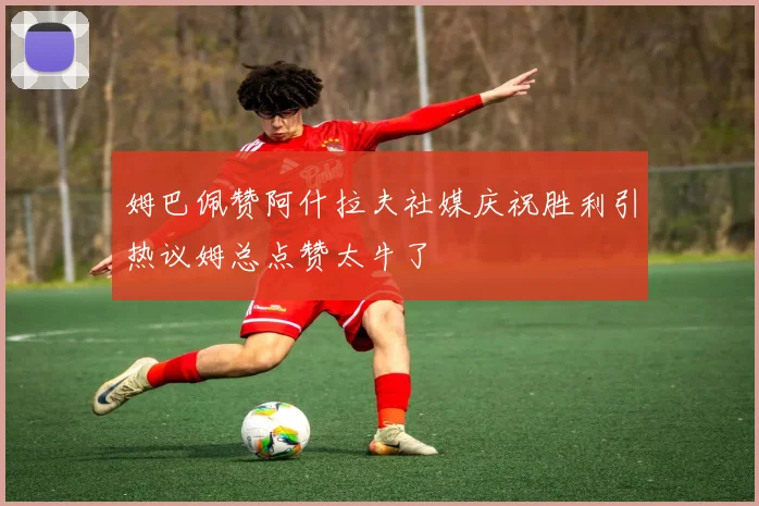 姆巴佩赞阿什拉夫社媒庆祝胜利引热议姆总点赞太牛了