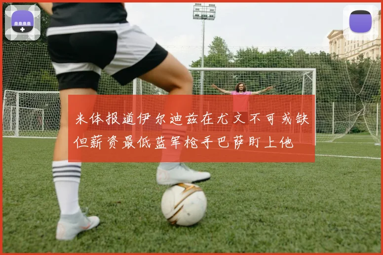 米体报道伊尔迪兹在尤文不可或缺但薪资最低蓝军枪手巴萨盯上他