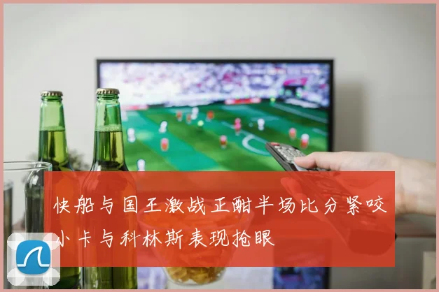 快船与国王激战正酣半场比分紧咬小卡与科林斯表现抢眼
