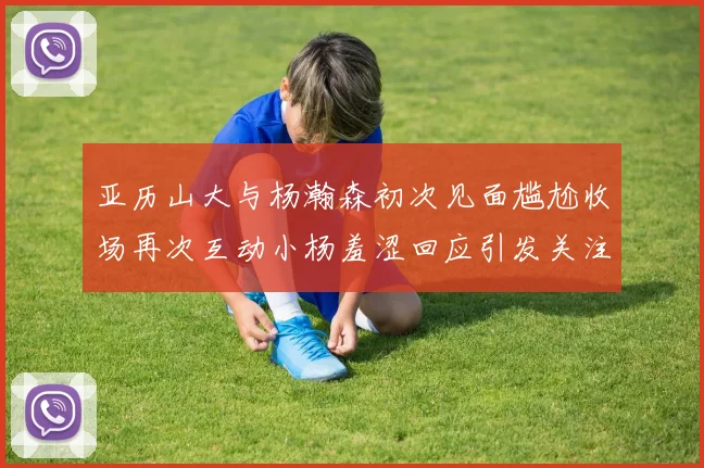 亚历山大与杨瀚森初次见面尴尬收场再次互动小杨羞涩回应引发关注