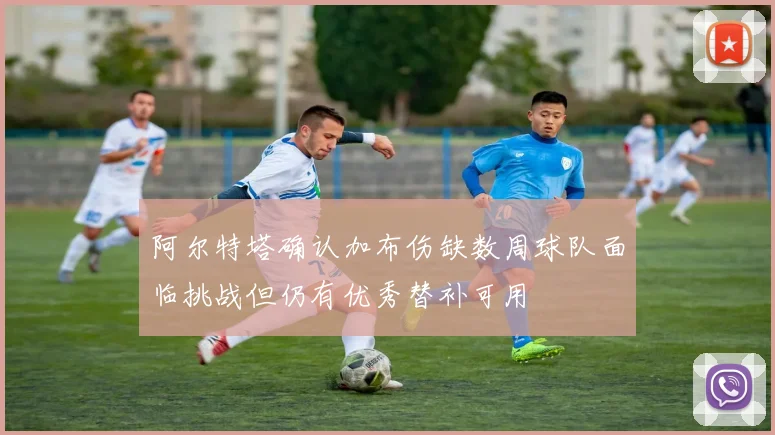 阿尔特塔确认加布伤缺数周球队面临挑战但仍有优秀替补可用