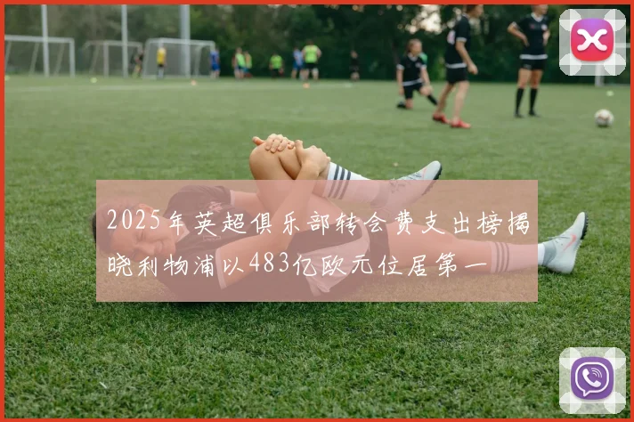 2025年英超俱乐部转会费支出榜揭晓利物浦以483亿欧元位居第一