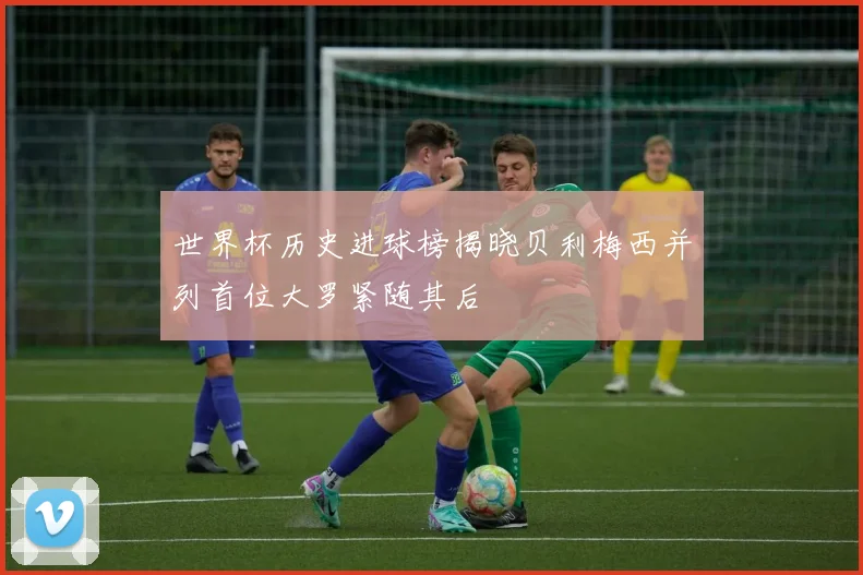 世界杯历史进球榜揭晓贝利梅西并列首位大罗紧随其后