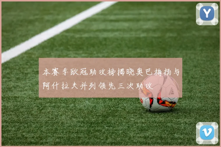 本赛季欧冠助攻榜揭晓奥巴梅扬与阿什拉夫并列领先三次助攻