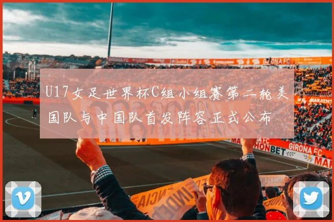 U17女足世界杯C组小组赛第二轮美国队与中国队首发阵容正式公布