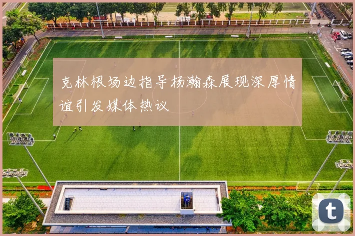 克林根场边指导杨瀚森展现深厚情谊引发媒体热议
