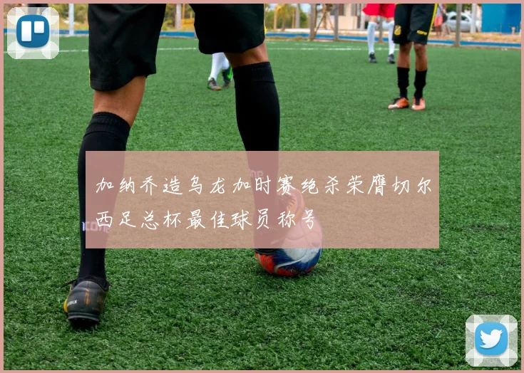 加纳乔造乌龙加时赛绝杀荣膺切尔西足总杯最佳球员称号