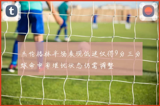 杰伦格林半场表现低迷仅得9分三分球命中率堪忧状态仍需调整