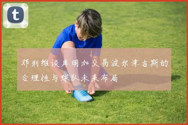 邓利维谈库明加交易波尔津吉斯的合理性与球队未来布局
