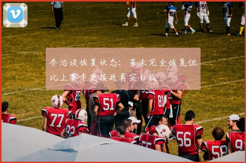 乔治谈恢复状态：虽未完全恢复但比上赛季更接近真实自我