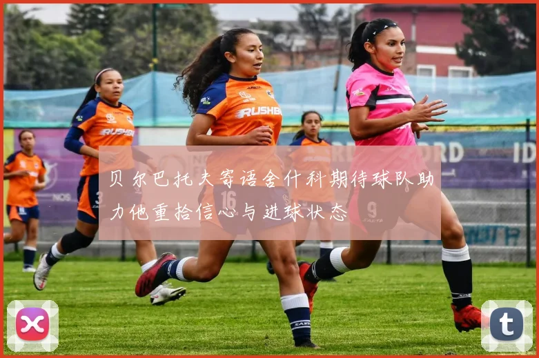 贝尔巴托夫寄语舍什科期待球队助力他重拾信心与进球状态