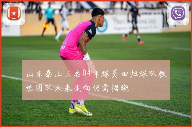 山东泰山三名04年球员回归球队教练团队未来走向仍需揭晓